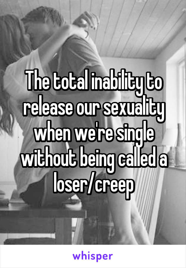 The total inability to release our sexuality when we're single without being called a loser/creep