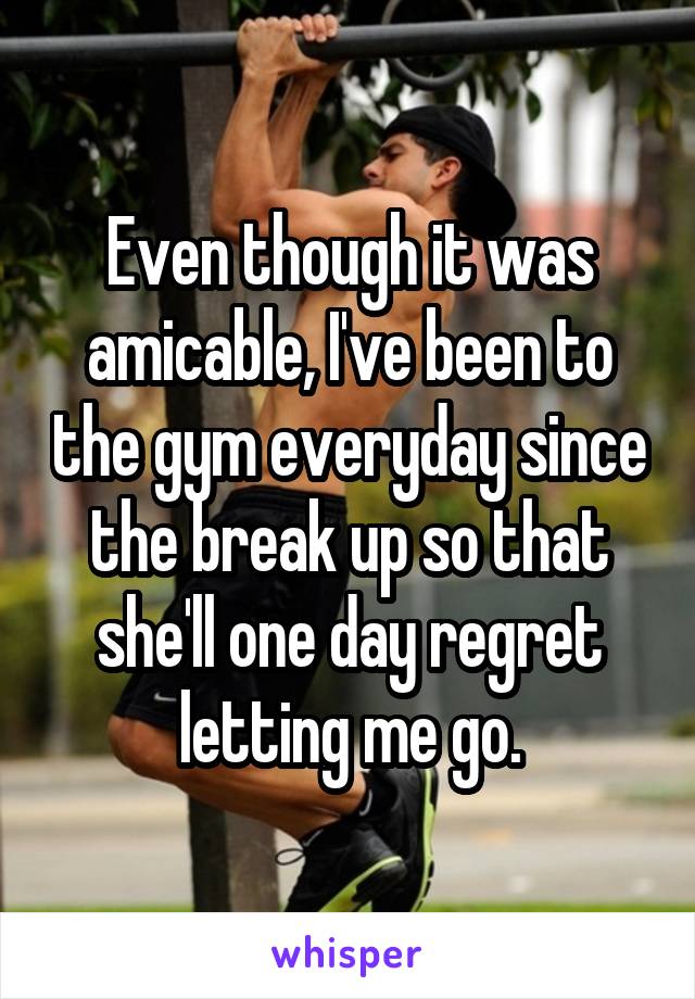 Even though it was amicable, I've been to the gym everyday since the break up so that she'll one day regret letting me go.