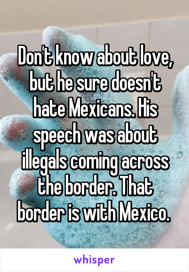 Don't know about love, but he sure doesn't hate Mexicans. His speech was about illegals coming across the border. That border is with Mexico. 