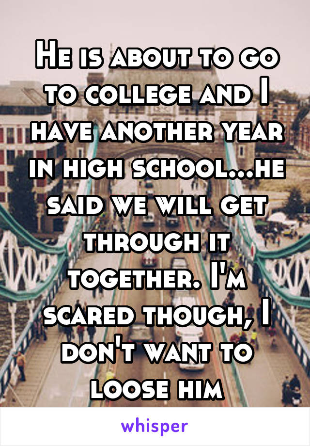 He is about to go to college and I have another year in high school...he said we will get through it together. I'm scared though, I don't want to loose him