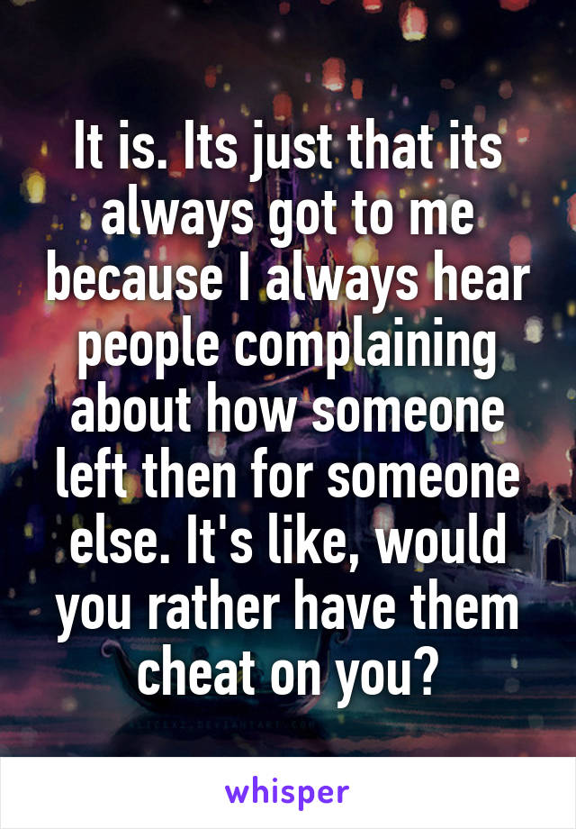 It is. Its just that its always got to me because I always hear people complaining about how someone left then for someone else. It's like, would you rather have them cheat on you?