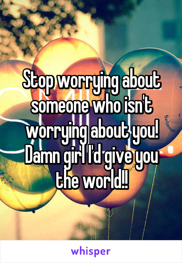 Stop worrying about someone who isn't worrying about you! Damn girl I'd give you the world!!