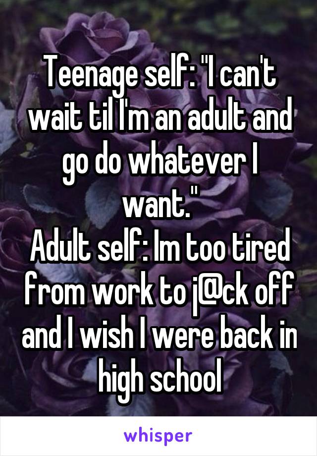 Teenage self: "I can't wait til I'm an adult and go do whatever I want."
Adult self: Im too tired from work to j@ck off and I wish I were back in high school