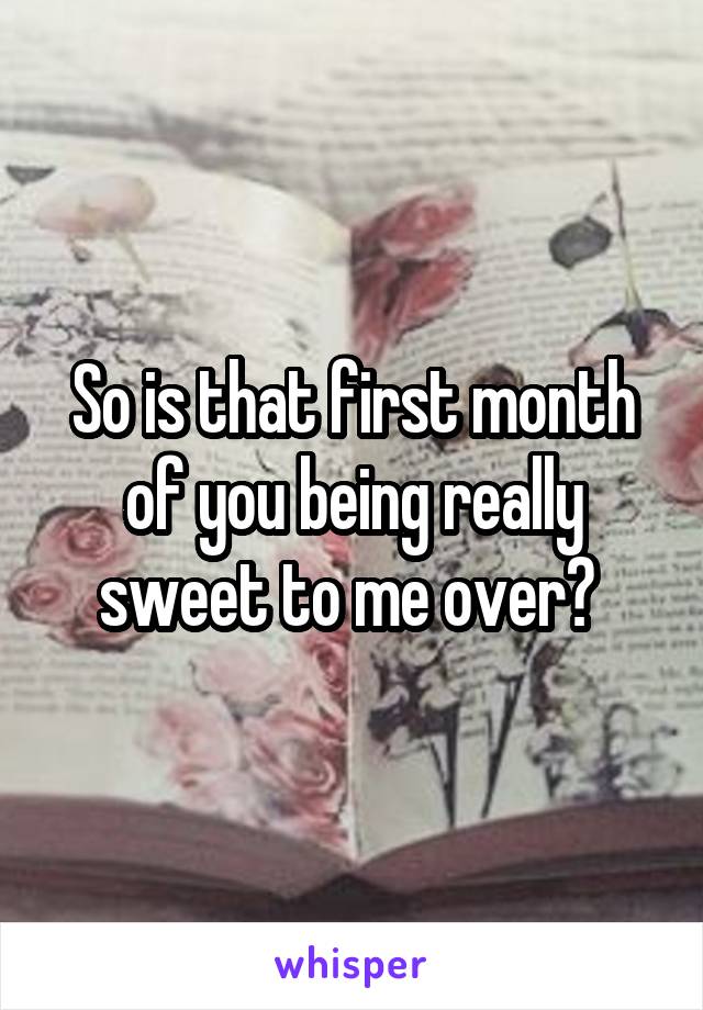 So is that first month of you being really sweet to me over? 