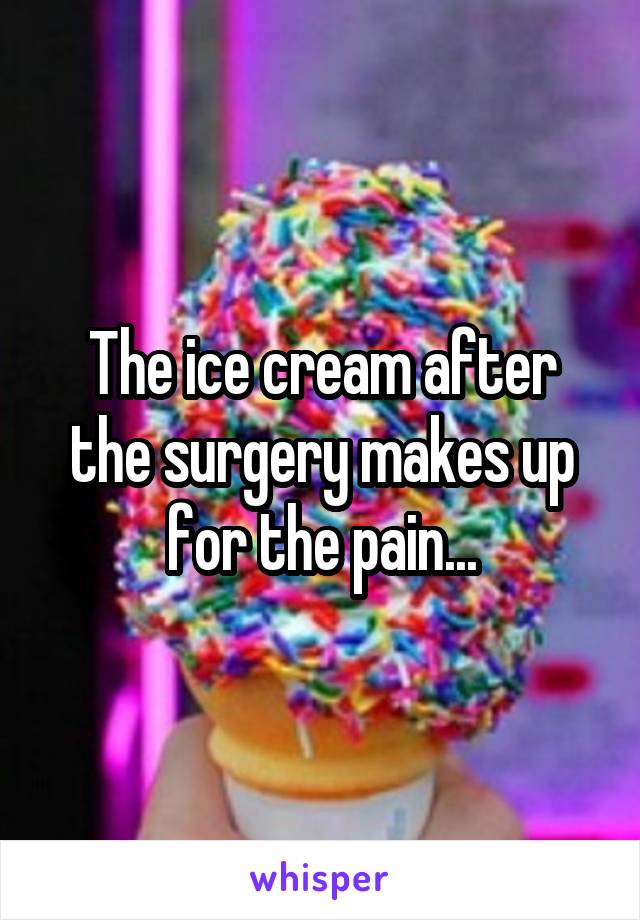 The ice cream after the surgery makes up for the pain...