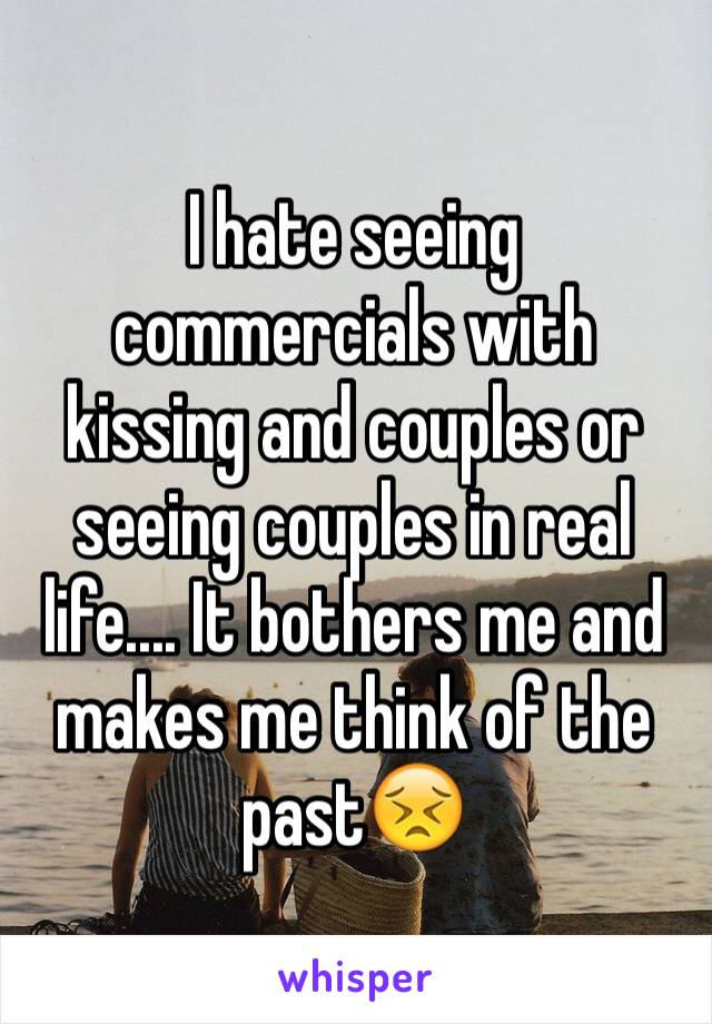 I hate seeing commercials with kissing and couples or seeing couples in real life.... It bothers me and makes me think of the past😣