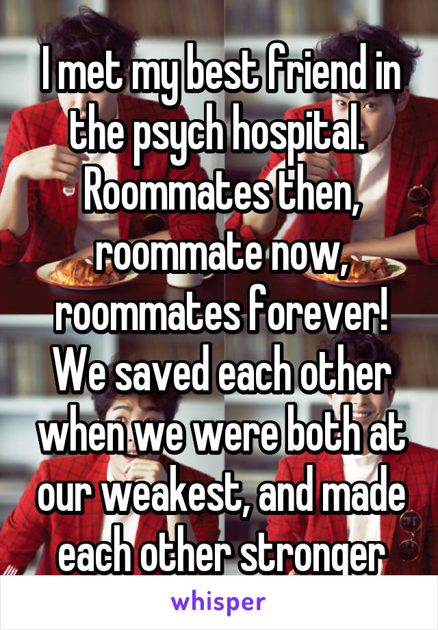 I met my best friend in the psych hospital. 
Roommates then, roommate now, roommates forever!
We saved each other when we were both at our weakest, and made each other stronger