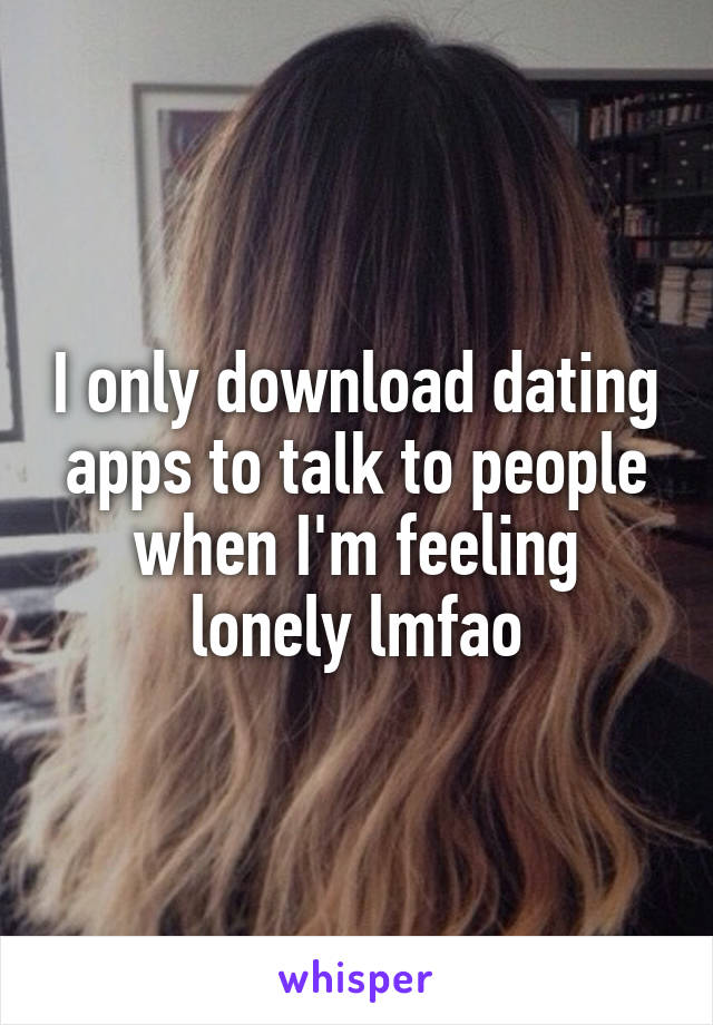 I only download dating apps to talk to people when I'm feeling lonely lmfao