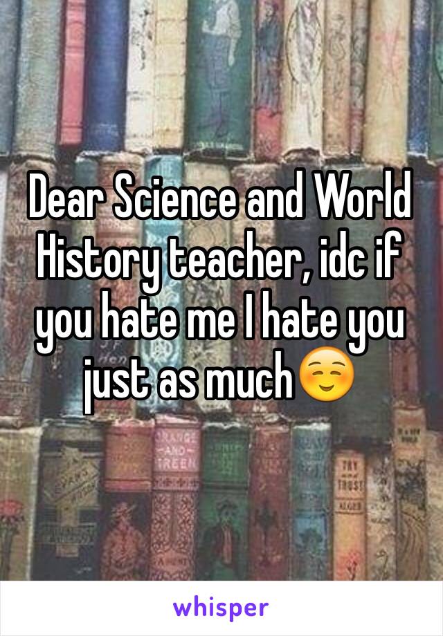 Dear Science and World History teacher, idc if you hate me I hate you just as much☺️