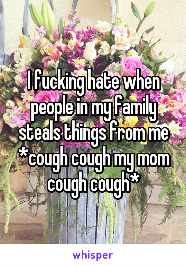 I fucking hate when people in my family steals things from me *cough cough my mom cough cough*