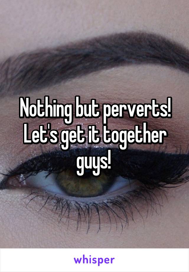 Nothing but perverts! Let's get it together guys! 