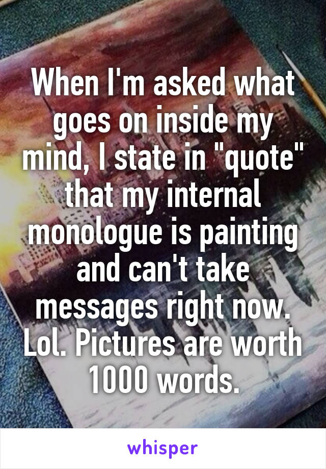 When I'm asked what goes on inside my mind, I state in "quote" that my internal monologue is painting and can't take messages right now. Lol. Pictures are worth 1000 words.