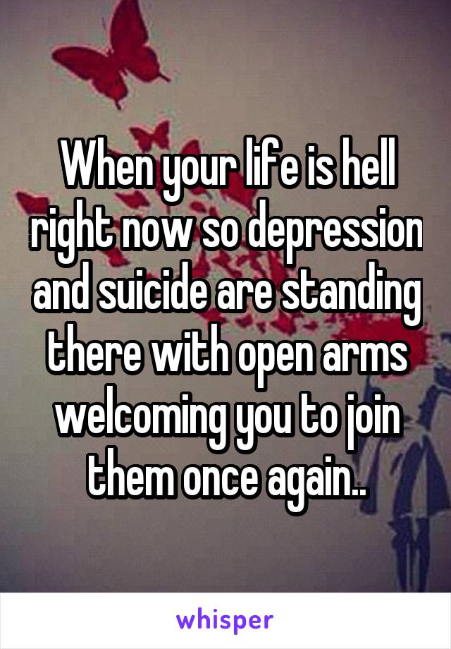 When your life is hell right now so depression and suicide are standing there with open arms welcoming you to join them once again..