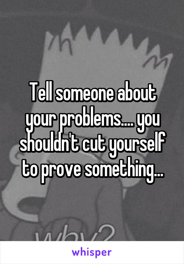 Tell someone about your problems.... you shouldn't cut yourself to prove something...