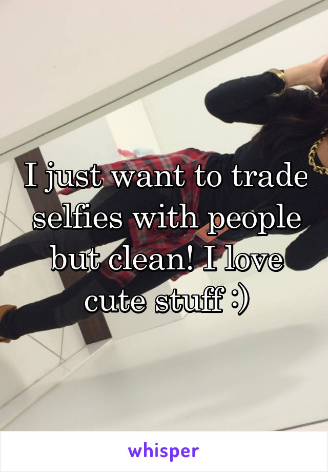 I just want to trade selfies with people but clean! I love cute stuff :)