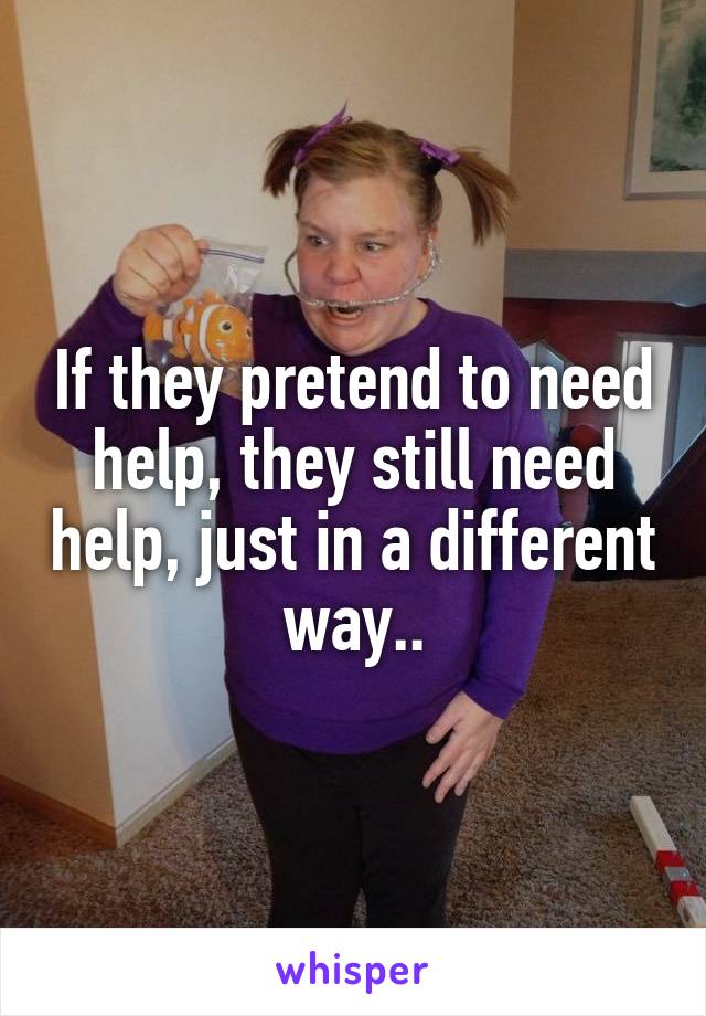If they pretend to need help, they still need help, just in a different way..