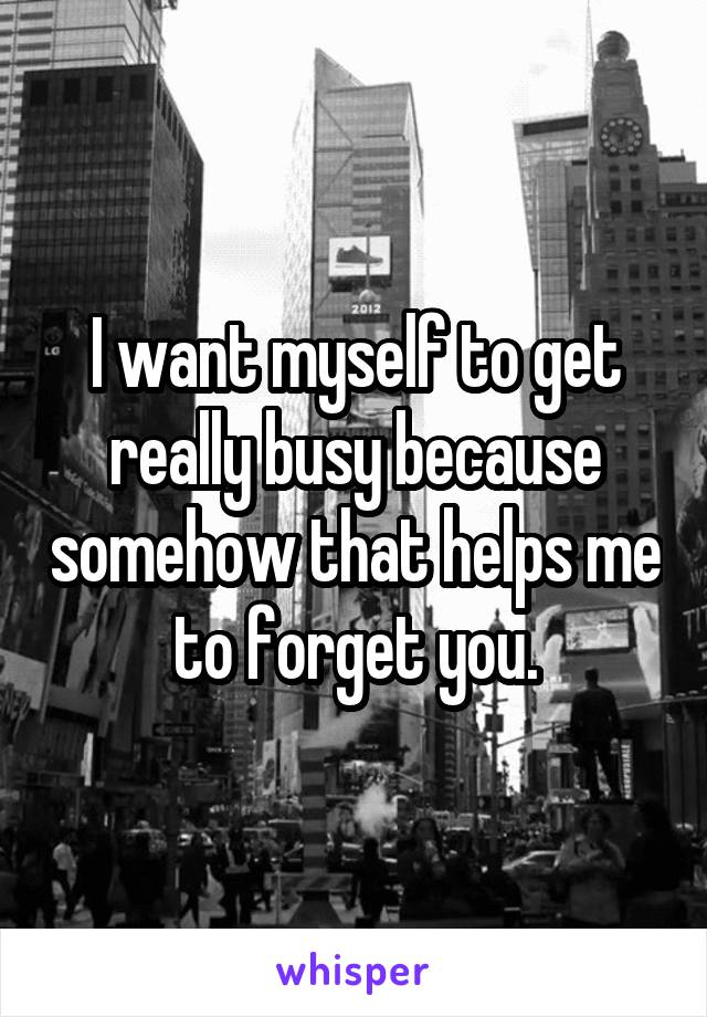 I want myself to get really busy because somehow that helps me to forget you.