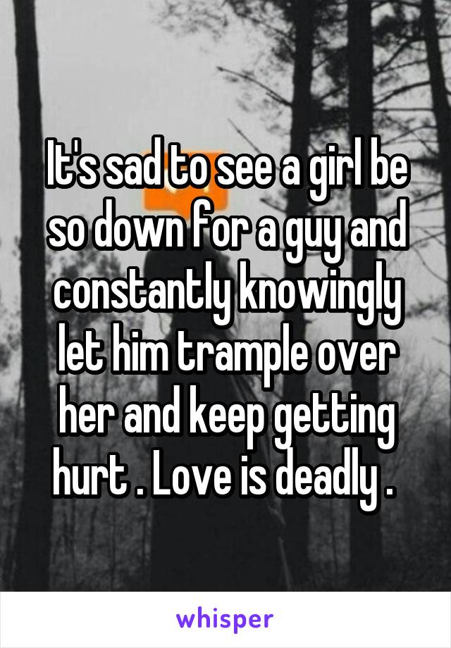 It's sad to see a girl be so down for a guy and constantly knowingly let him trample over her and keep getting hurt . Love is deadly . 