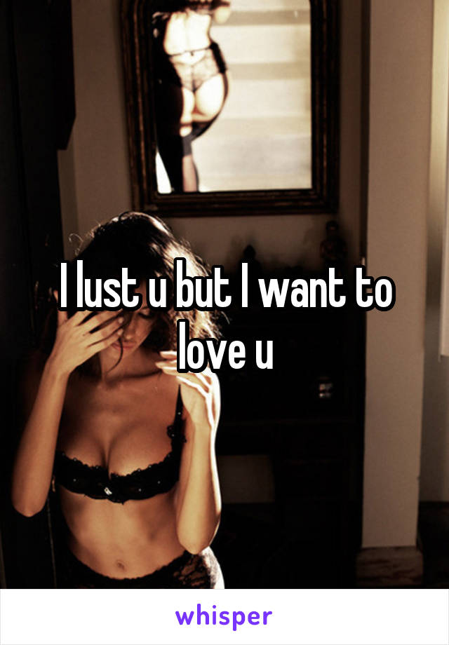 I lust u but I want to love u