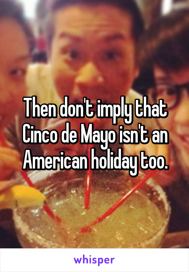 Then don't imply that Cinco de Mayo isn't an American holiday too.