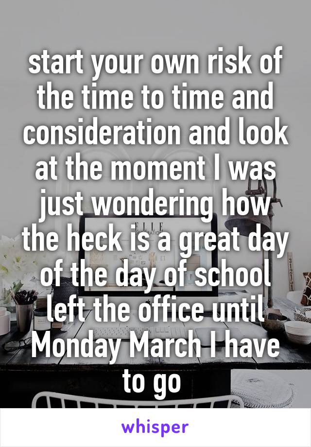 start your own risk of the time to time and consideration and look at the moment I was just wondering how the heck is a great day of the day of school left the office until Monday March I have to go 