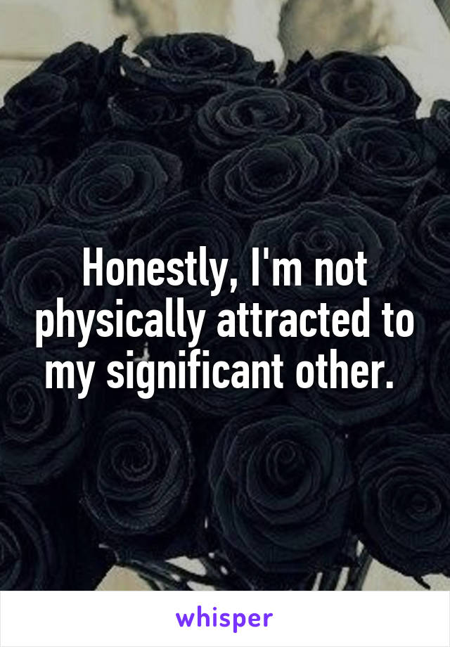 Honestly, I'm not physically attracted to my significant other. 