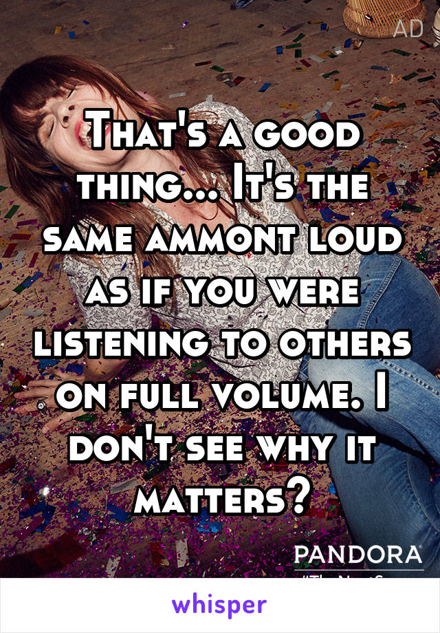 That's a good thing... It's the same ammont loud as if you were listening to others on full volume. I don't see why it matters?