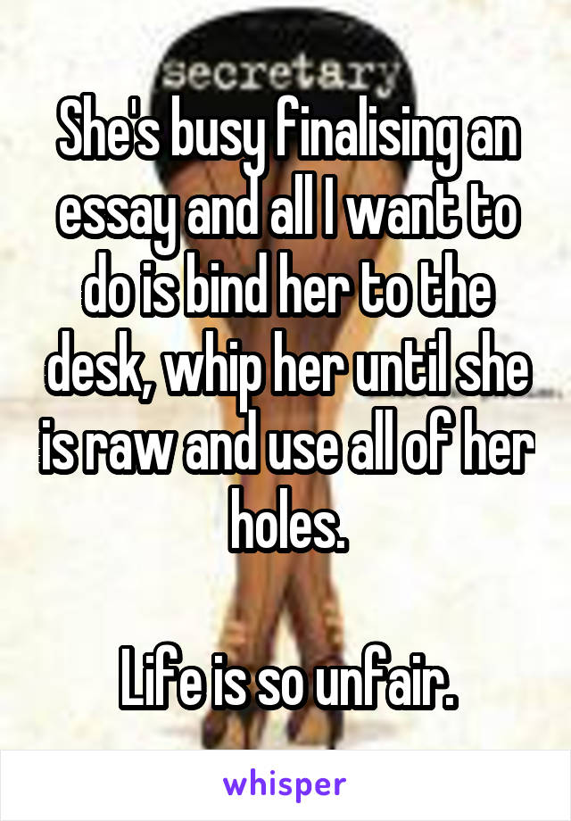 She's busy finalising an essay and all I want to do is bind her to the desk, whip her until she is raw and use all of her holes.

Life is so unfair.