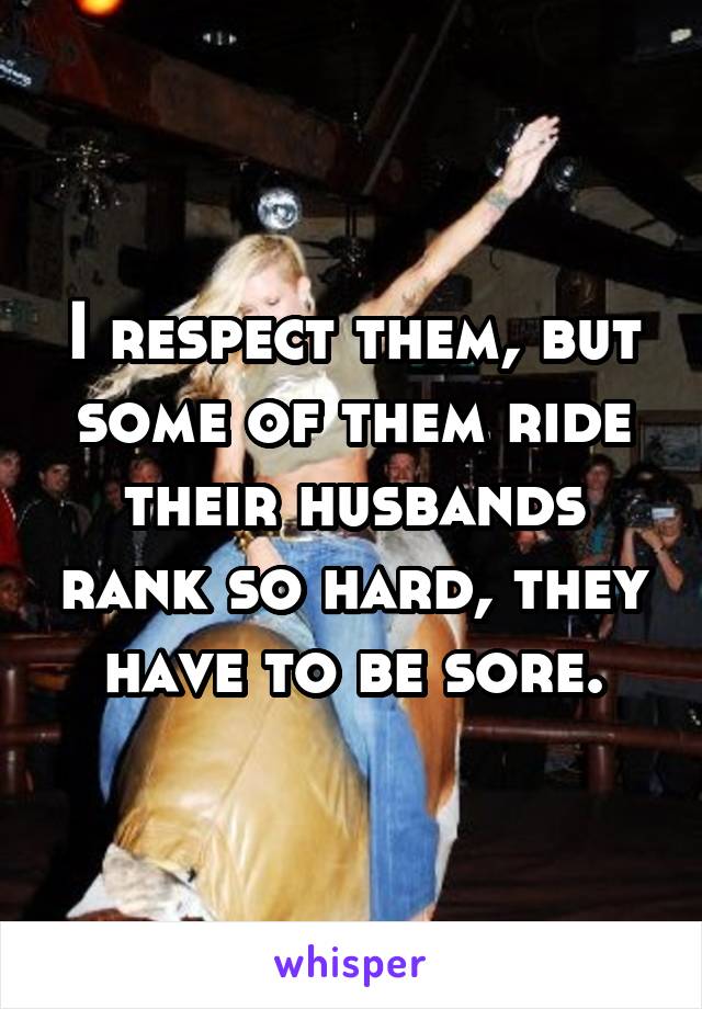 I respect them, but some of them ride their husbands rank so hard, they have to be sore.