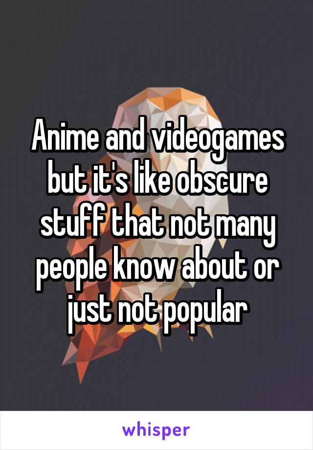 Anime and videogames but it's like obscure stuff that not many people know about or just not popular