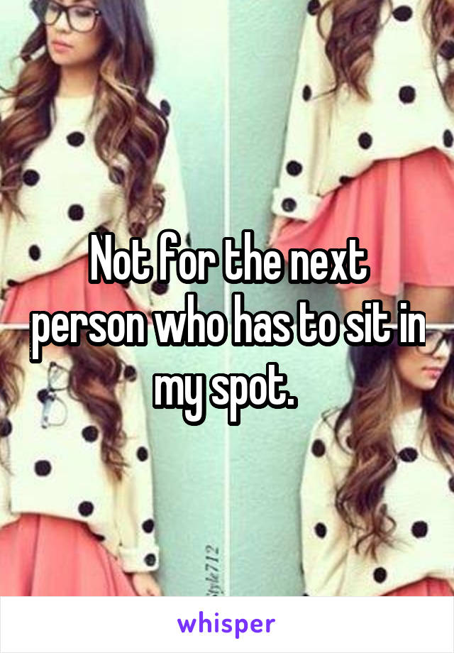 Not for the next person who has to sit in my spot. 