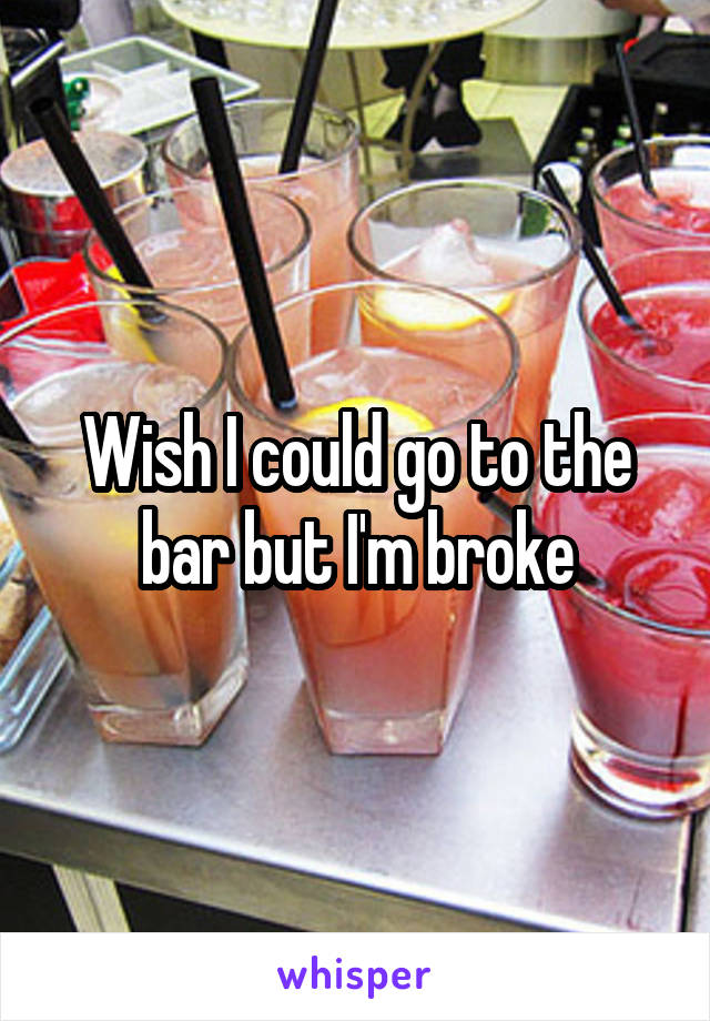 Wish I could go to the bar but I'm broke