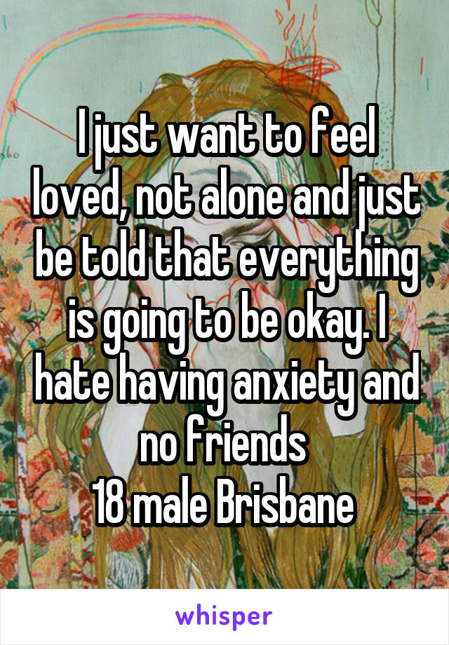 I just want to feel loved, not alone and just be told that everything is going to be okay. I hate having anxiety and no friends 
18 male Brisbane 