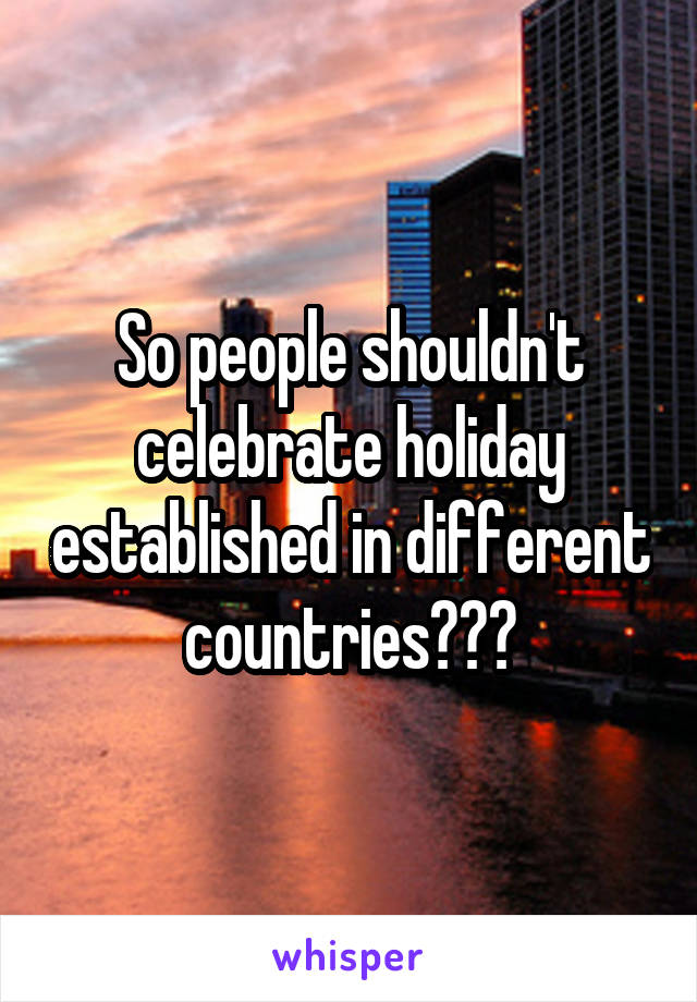So people shouldn't celebrate holiday established in different countries???