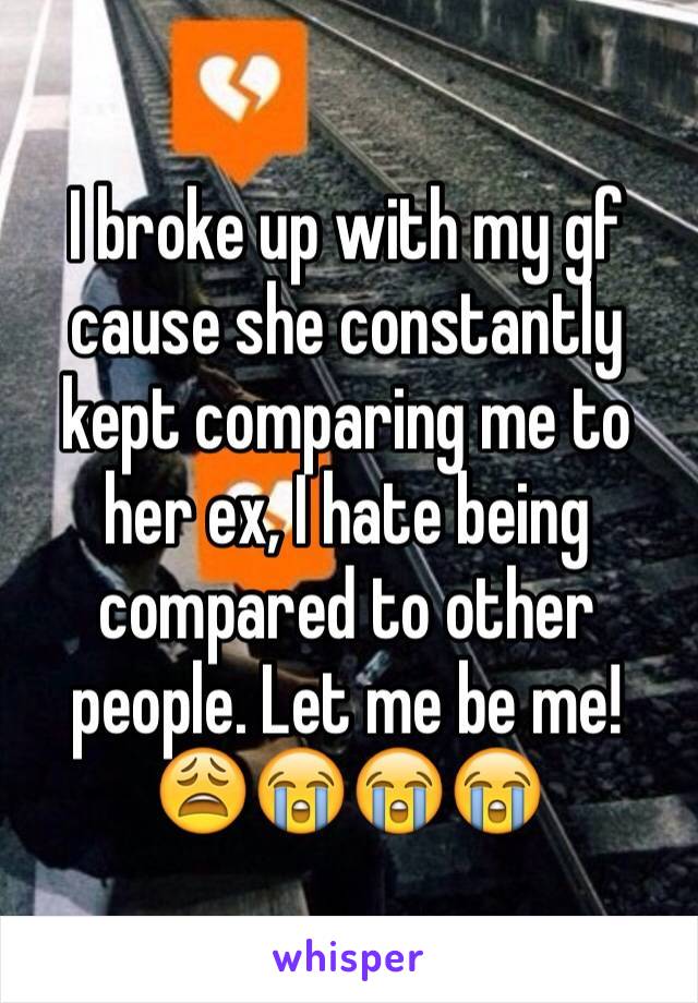 I broke up with my gf cause she constantly kept comparing me to her ex, I hate being compared to other people. Let me be me! 😩😭😭😭