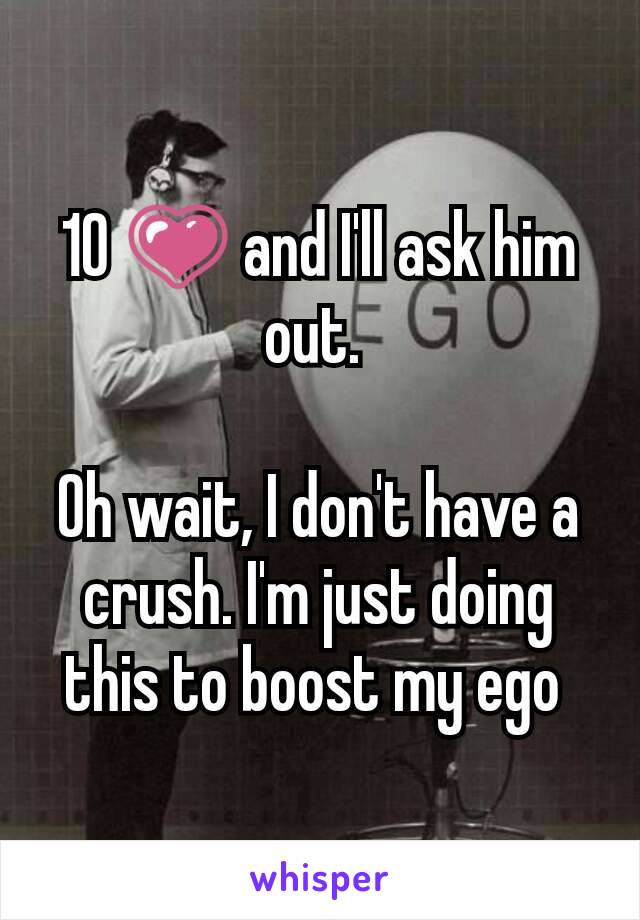 10 💗 and I'll ask him out. 

Oh wait, I don't have a crush. I'm just doing this to boost my ego 