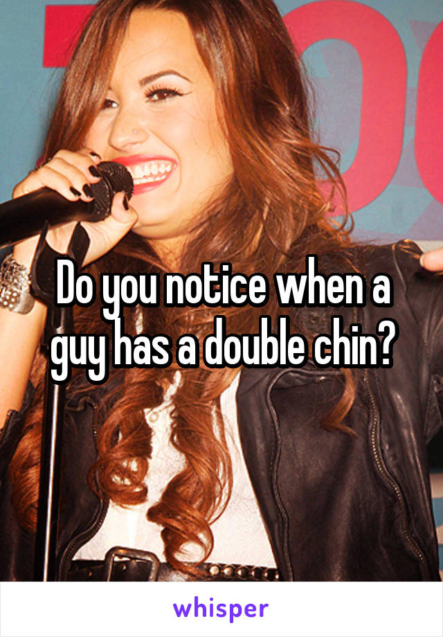 Do you notice when a guy has a double chin?