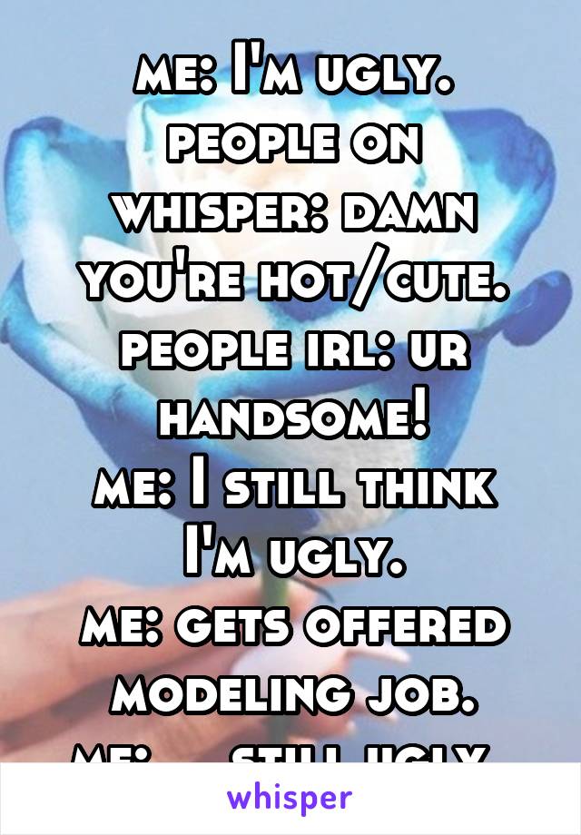 me: I'm ugly.
people on whisper: damn you're hot/cute.
people irl: ur handsome!
me: I still think I'm ugly.
me: gets offered modeling job.
me: ....still ugly. 