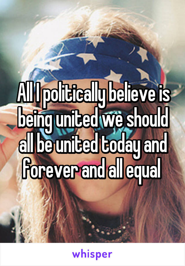 All I politically believe is being united we should all be united today and forever and all equal 