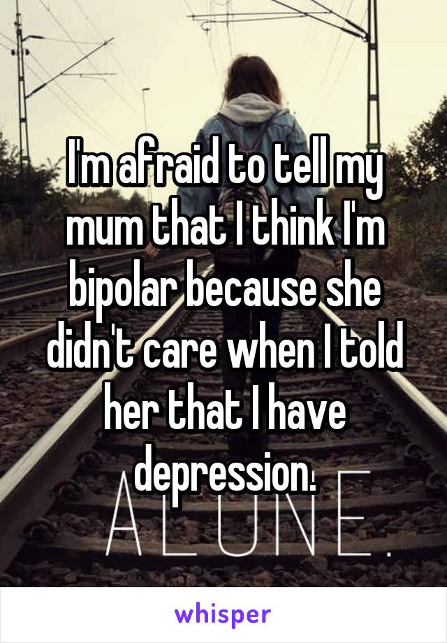 I'm afraid to tell my mum that I think I'm bipolar because she didn't care when I told her that I have depression.
