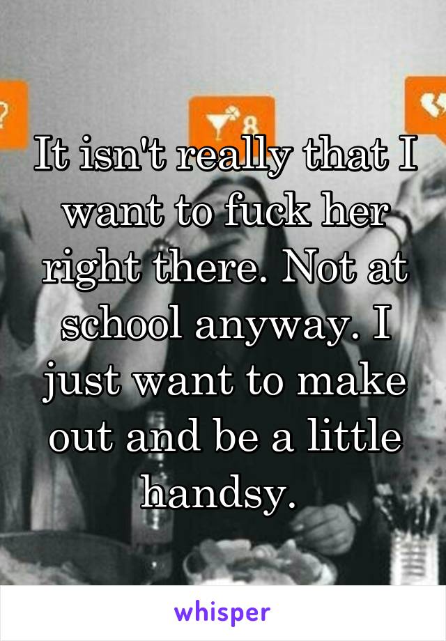 It isn't really that I want to fuck her right there. Not at school anyway. I just want to make out and be a little handsy. 