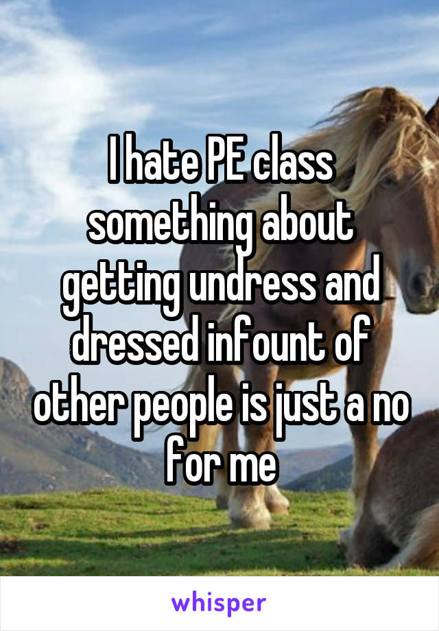 I hate PE class something about getting undress and dressed infount of other people is just a no for me