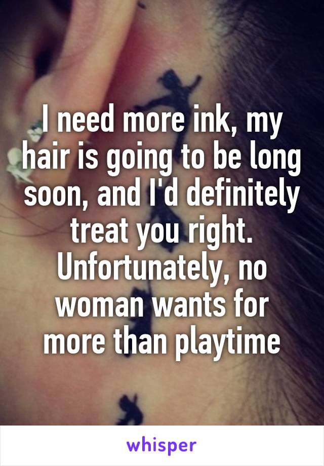 I need more ink, my hair is going to be long soon, and I'd definitely treat you right. Unfortunately, no woman wants for more than playtime