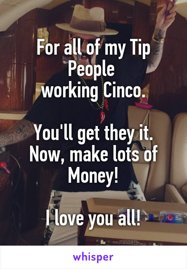 For all of my Tip People 
working Cinco.

You'll get they it.
Now, make lots of Money!

I love you all!