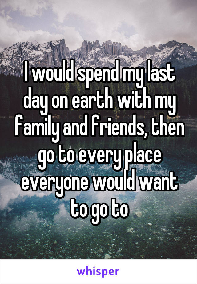 I would spend my last day on earth with my family and friends, then go to every place everyone would want to go to