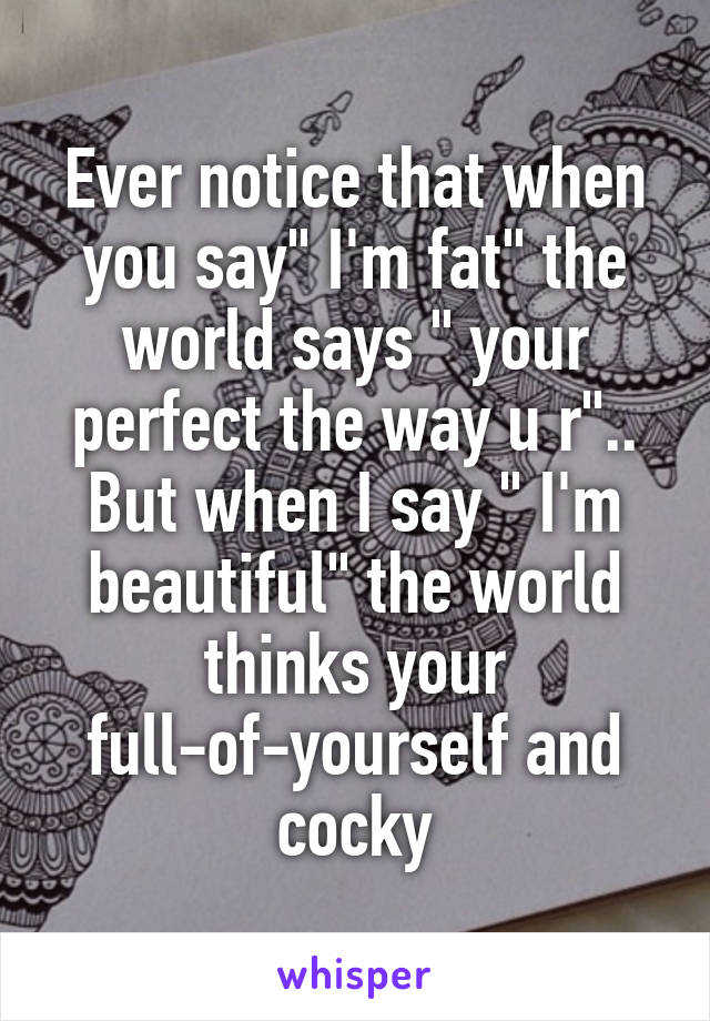 Ever notice that when you say" I'm fat" the world says " your perfect the way u r"..
But when I say " I'm beautiful" the world thinks your full-of-yourself and cocky