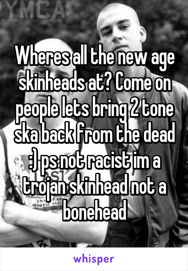 Wheres all the new age skinheads at? Come on people lets bring 2 tone ska back from the dead :) ps not racist im a trojan skinhead not a bonehead