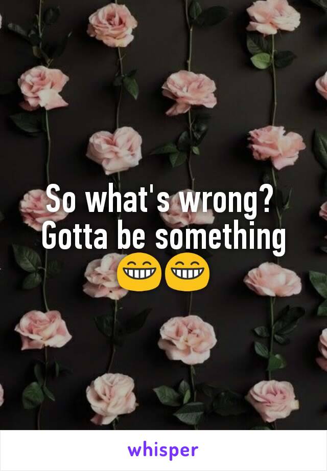 So what's wrong? 
Gotta be something
😁😁