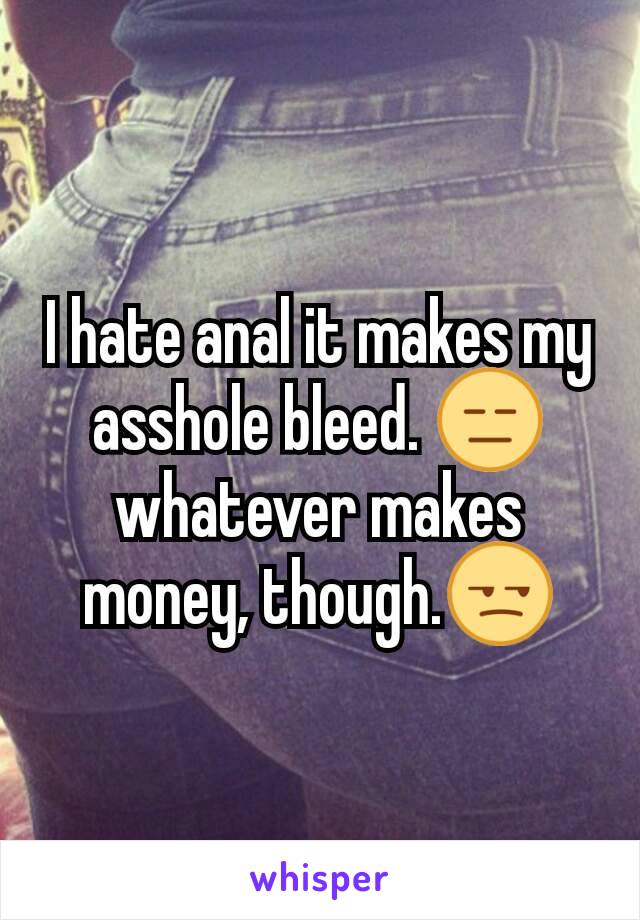 I hate anal it makes my asshole bleed. 😑 whatever makes money, though.😒