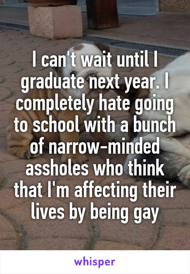 I can't wait until I graduate next year. I completely hate going to school with a bunch of narrow-minded assholes who think that I'm affecting their lives by being gay